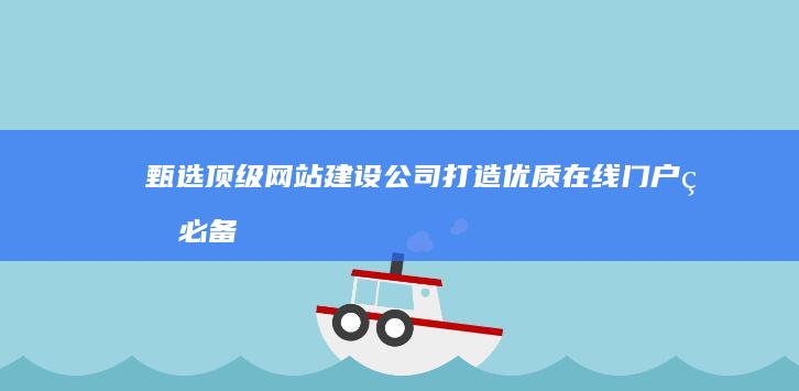 甄选顶级网站建设公司：打造优质在线门户的必备指南